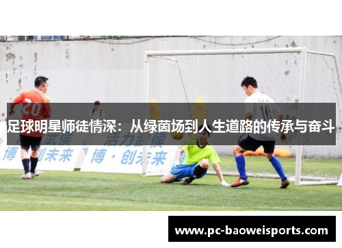 足球明星师徒情深:从绿茵场到人生道路的传承与奋斗 足球明星师徒情深:从绿茵场到人生道路的传承与奋斗