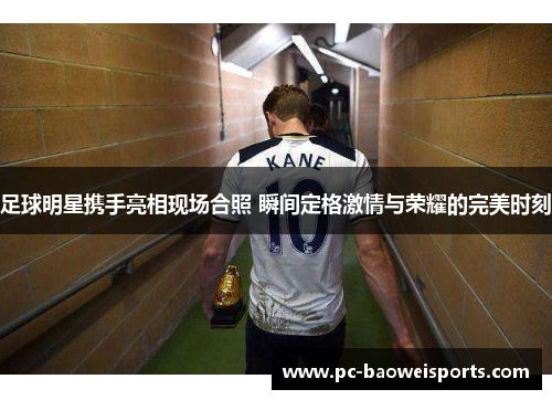 足球明星携手亮相现场合照 瞬间定格激情与荣耀的完美时刻 足球明星携手亮相现场合照 瞬间定格激情与荣耀的完美时刻