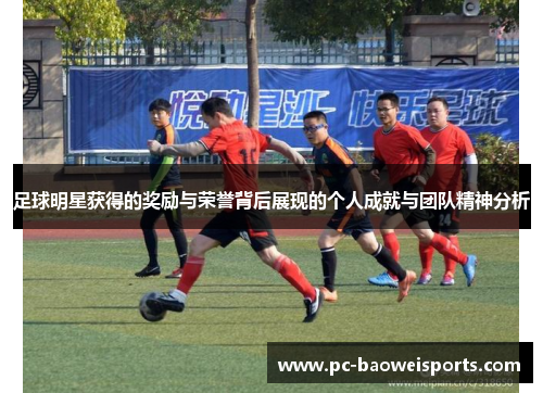 足球明星获得的奖励与荣誉背后展现的个人成就与团队精神分析 足球明星获得的奖励与荣誉背后展现的个人成就与团队精神分析