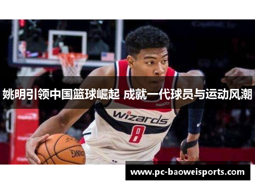 姚明引领中国篮球崛起 成就一代球员与运动风潮 姚明引领中国篮球崛起 成就一代球员与运动风潮