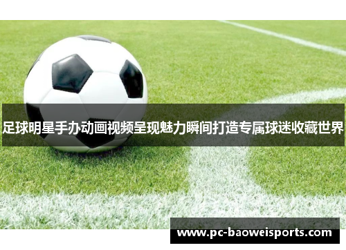 足球明星手办动画视频呈现魅力瞬间打造专属球迷收藏世界 足球明星手办动画视频呈现魅力瞬间打造专属球迷收藏世界