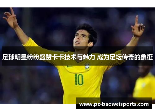 足球明星纷纷盛赞卡卡技术与魅力 成为足坛传奇的象征 足球明星纷纷盛赞卡卡技术与魅力 成为足坛传奇的象征