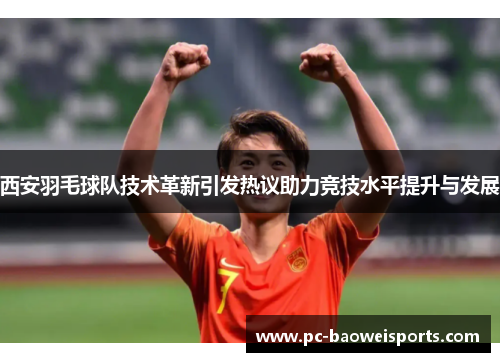 西安羽毛球队技术革新引发热议助力竞技水平提升与发展