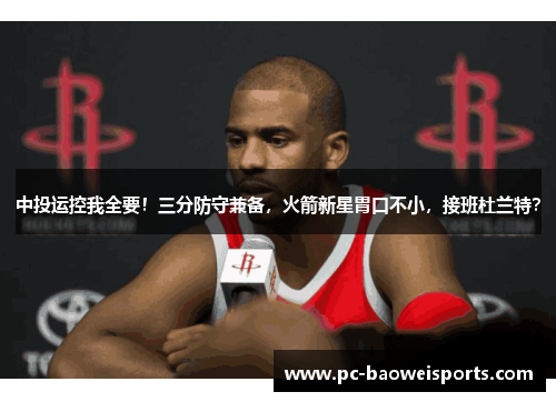 中投运控我全要！三分防守兼备，火箭新星胃口不小，接班杜兰特？